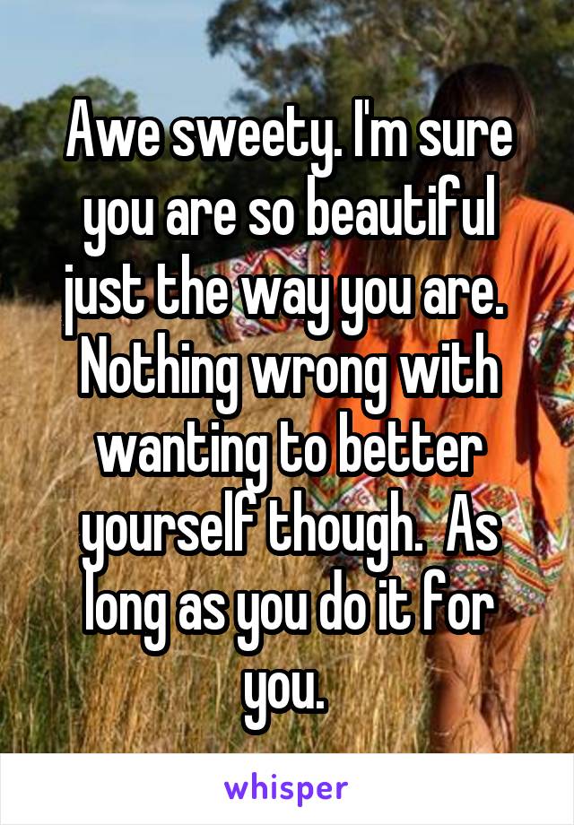 Awe sweety. I'm sure you are so beautiful just the way you are. 
Nothing wrong with wanting to better yourself though.  As long as you do it for you. 