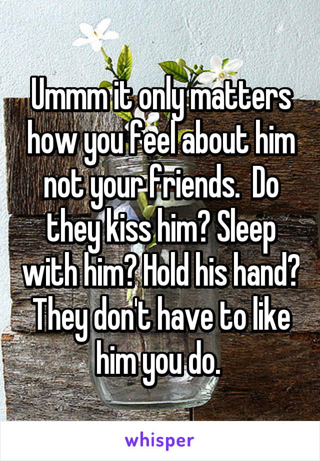 Ummm it only matters how you feel about him not your friends.  Do they kiss him? Sleep with him? Hold his hand? They don't have to like him you do. 