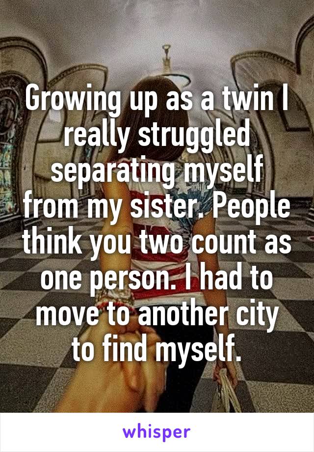 Growing up as a twin I really struggled separating myself from my sister. People think you two count as one person. I had to move to another city to find myself.