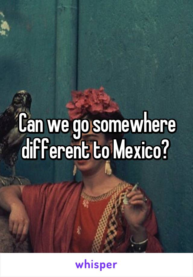 Can we go somewhere different to Mexico? 