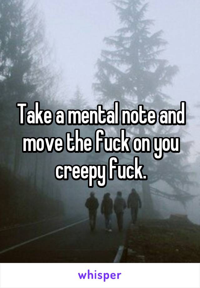 Take a mental note and move the fuck on you creepy fuck.