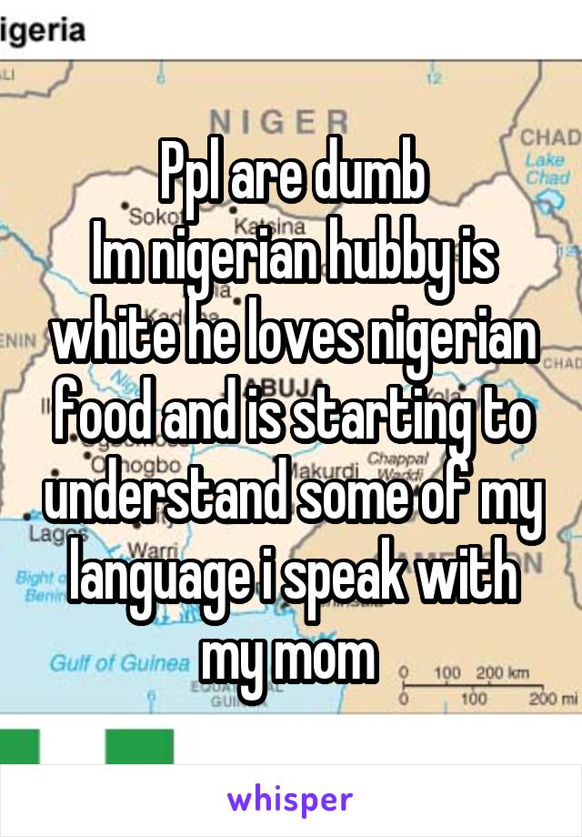 Ppl are dumb
Im nigerian hubby is white he loves nigerian food and is starting to understand some of my language i speak with my mom 