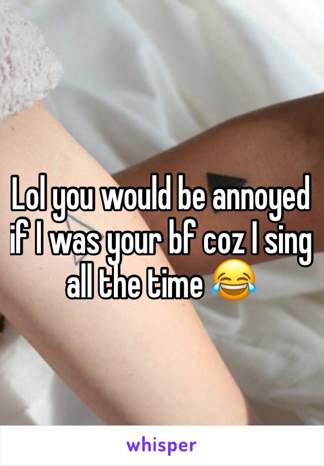 Lol you would be annoyed if I was your bf coz I sing all the time 😂