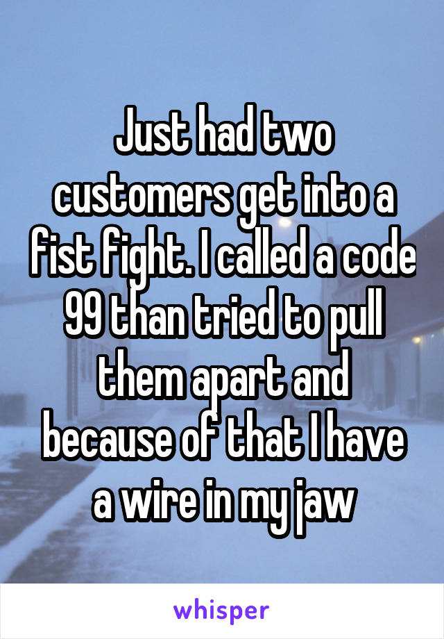 Just had two customers get into a fist fight. I called a code 99 than tried to pull them apart and because of that I have a wire in my jaw