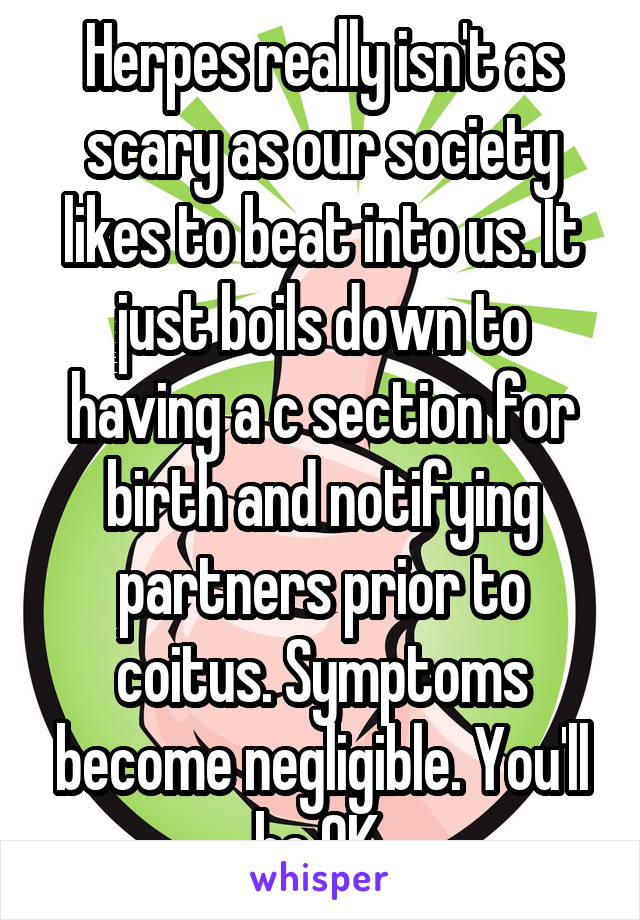 Herpes really isn't as scary as our society likes to beat into us. It just boils down to having a c section for birth and notifying partners prior to coitus. Symptoms become negligible. You'll be OK.