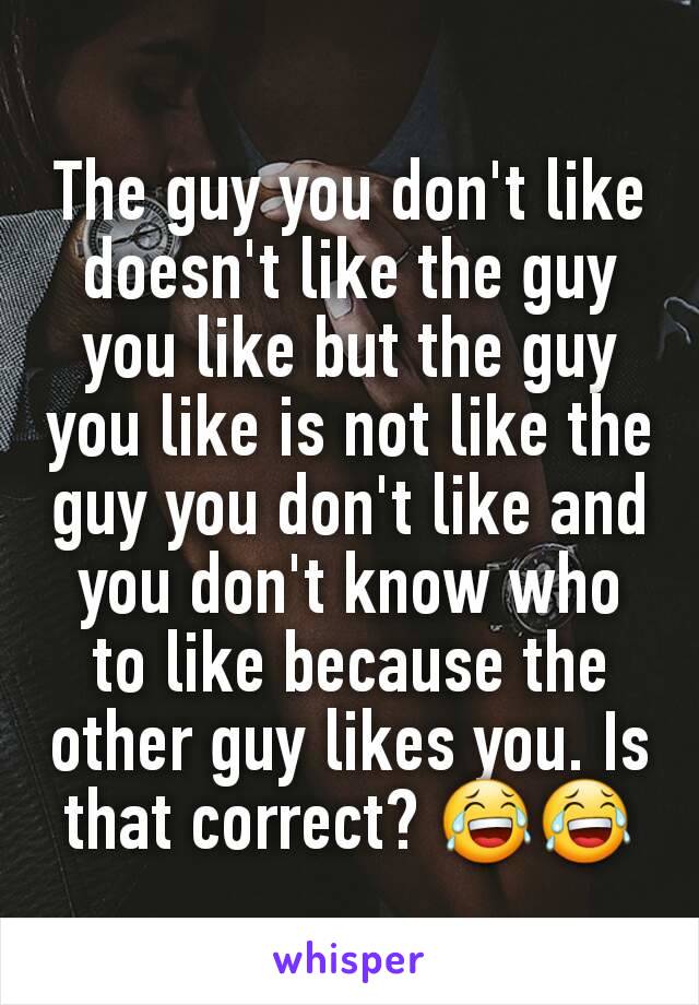 The guy you don't like doesn't like the guy you like but the guy you like is not like the guy you don't like and you don't know who to like because the other guy likes you. Is that correct? 😂😂