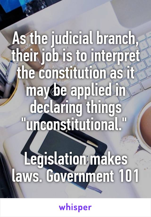 As the judicial branch, their job is to interpret the constitution as it may be applied in declaring things "unconstitutional." 

Legislation makes laws. Government 101