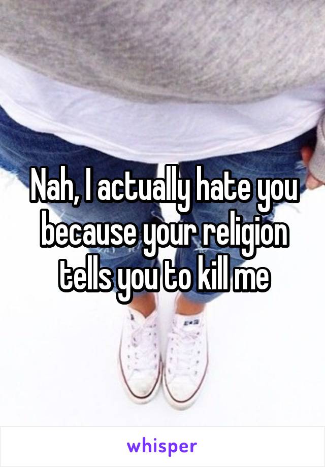 Nah, I actually hate you because your religion tells you to kill me