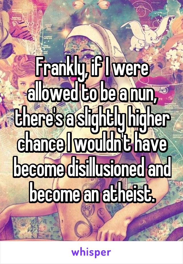 Frankly, if I were allowed to be a nun, there's a slightly higher chance I wouldn't have become disillusioned and become an atheist.