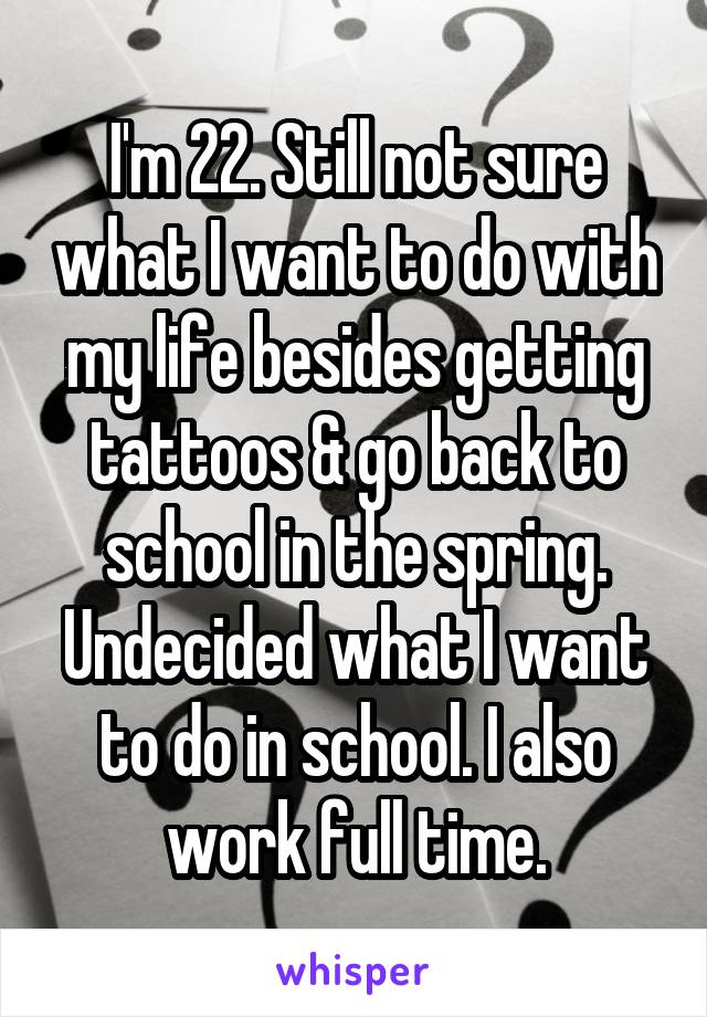 I'm 22. Still not sure what I want to do with my life besides getting tattoos & go back to school in the spring. Undecided what I want to do in school. I also work full time.