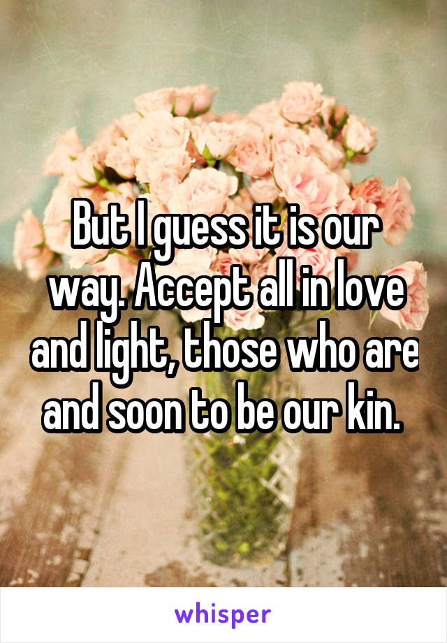 But I guess it is our way. Accept all in love and light, those who are and soon to be our kin. 