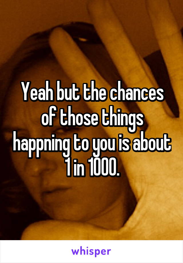 Yeah but the chances of those things happning to you is about 1 in 1000.