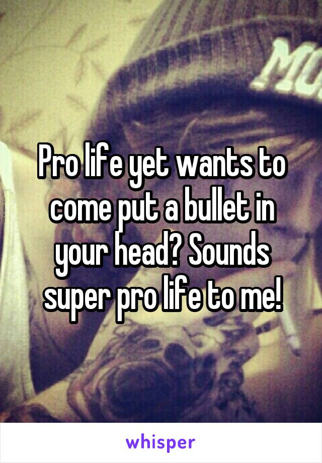 Pro life yet wants to come put a bullet in your head? Sounds super pro life to me!