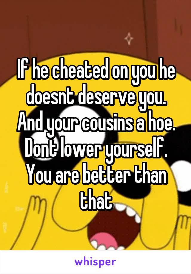 If he cheated on you he doesnt deserve you. And your cousins a hoe. Dont lower yourself. You are better than that