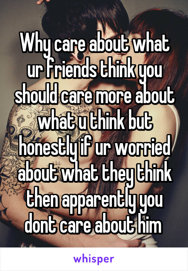 Why care about what ur friends think you should care more about what u think but honestly if ur worried about what they think then apparently you dont care about him 