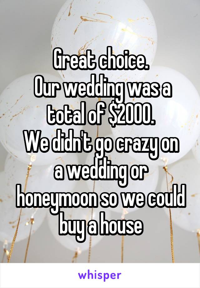 Great choice.
 Our wedding was a total of $2000.
We didn't go crazy on a wedding or honeymoon so we could buy a house