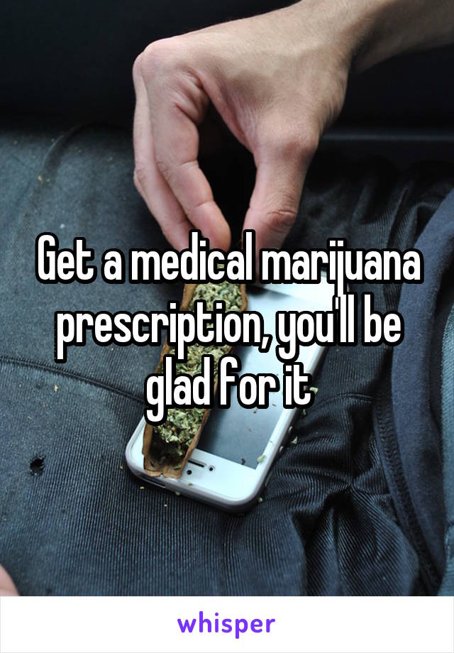 Get a medical marijuana prescription, you'll be glad for it