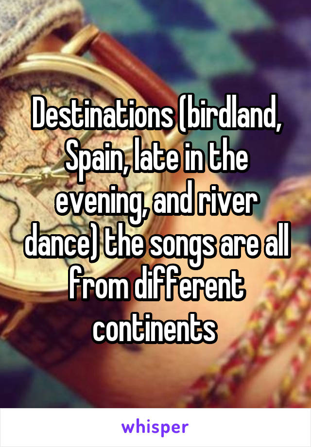 Destinations (birdland, Spain, late in the evening, and river dance) the songs are all from different continents 