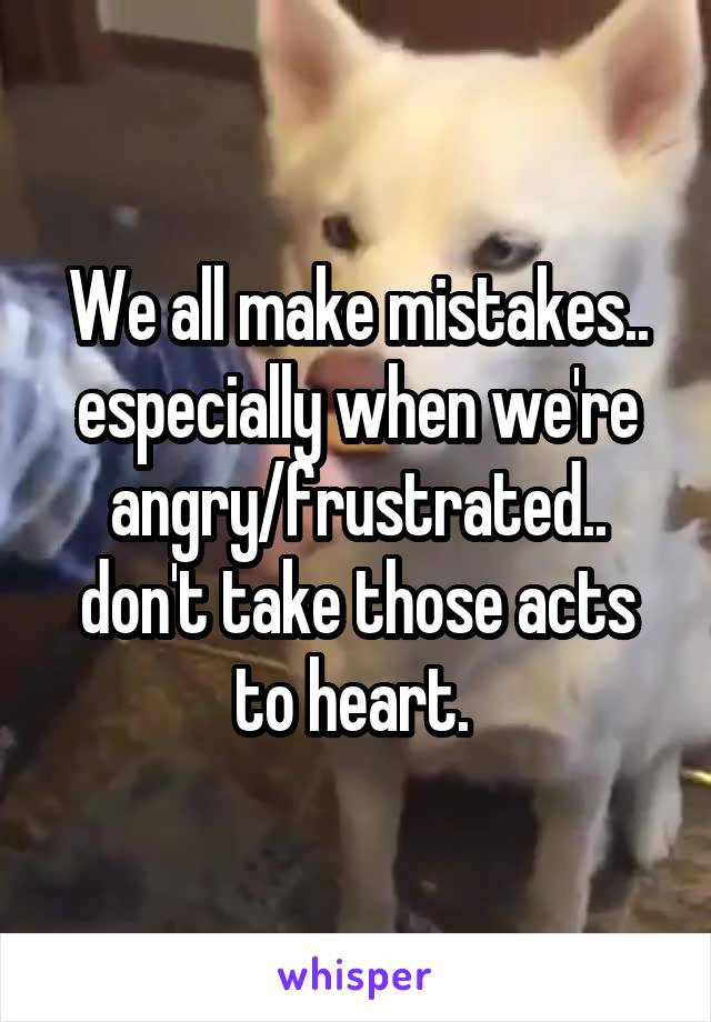 We all make mistakes.. especially when we're angry/frustrated.. don't take those acts to heart. 