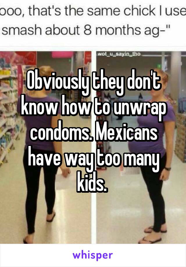 Obviously they don't know how to unwrap condoms. Mexicans have way too many kids. 