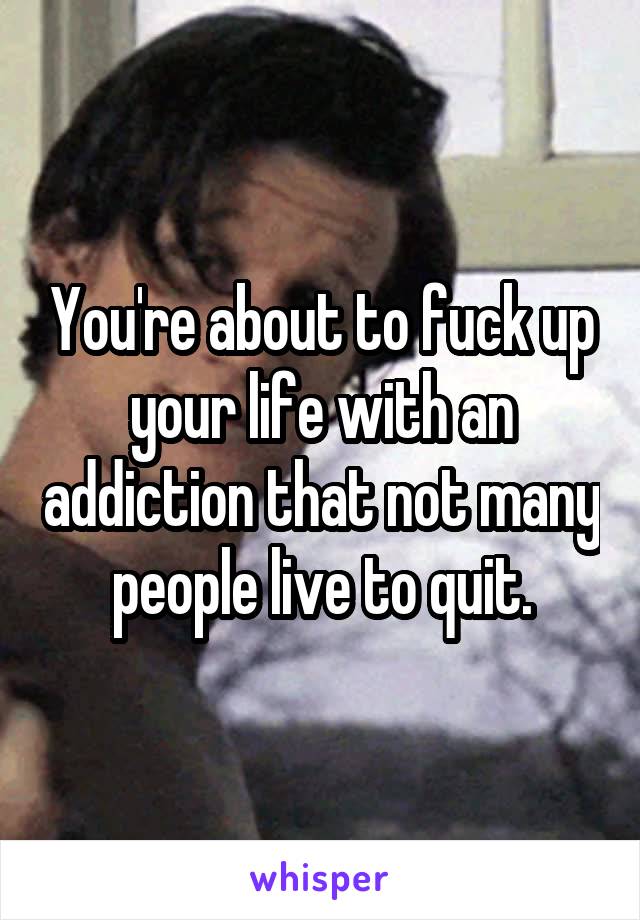 You're about to fuck up your life with an addiction that not many people live to quit.