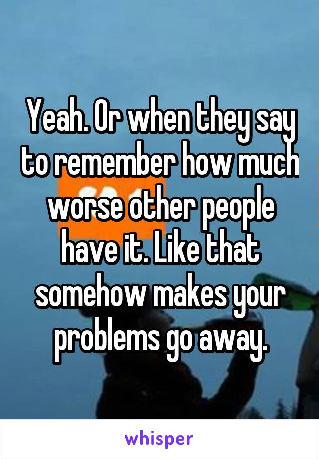 Yeah. Or when they say to remember how much worse other people have it. Like that somehow makes your problems go away.