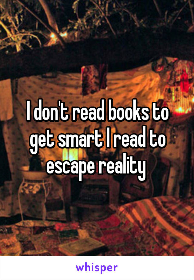 I don't read books to get smart I read to escape reality 
