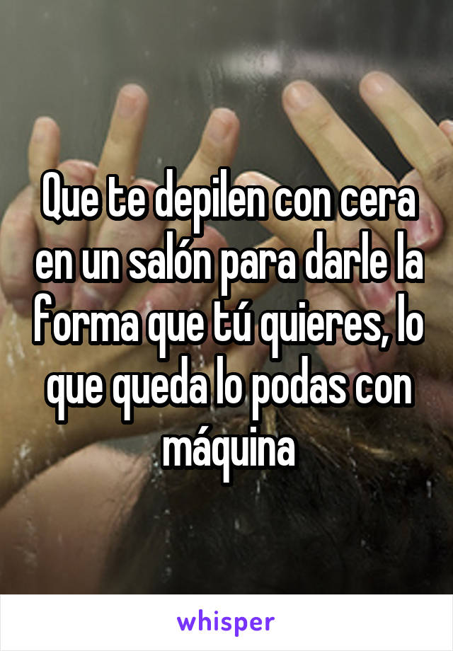 Que te depilen con cera en un salón para darle la forma que tú quieres, lo que queda lo podas con máquina