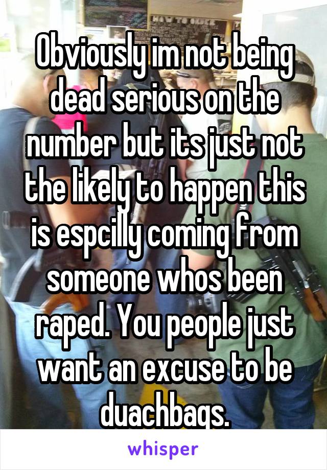 Obviously im not being dead serious on the number but its just not the likely to happen this is espcilly coming from someone whos been raped. You people just want an excuse to be duachbags.