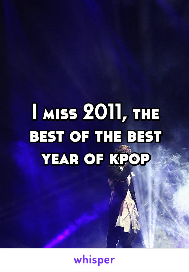 I miss 2011, the best of the best year of kpop