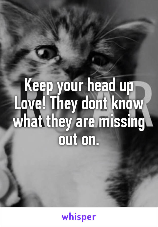 Keep your head up Love! They dont know what they are missing out on.