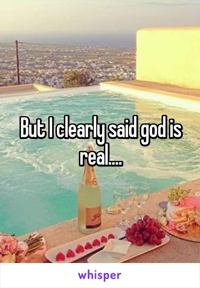 But I clearly said god is real....