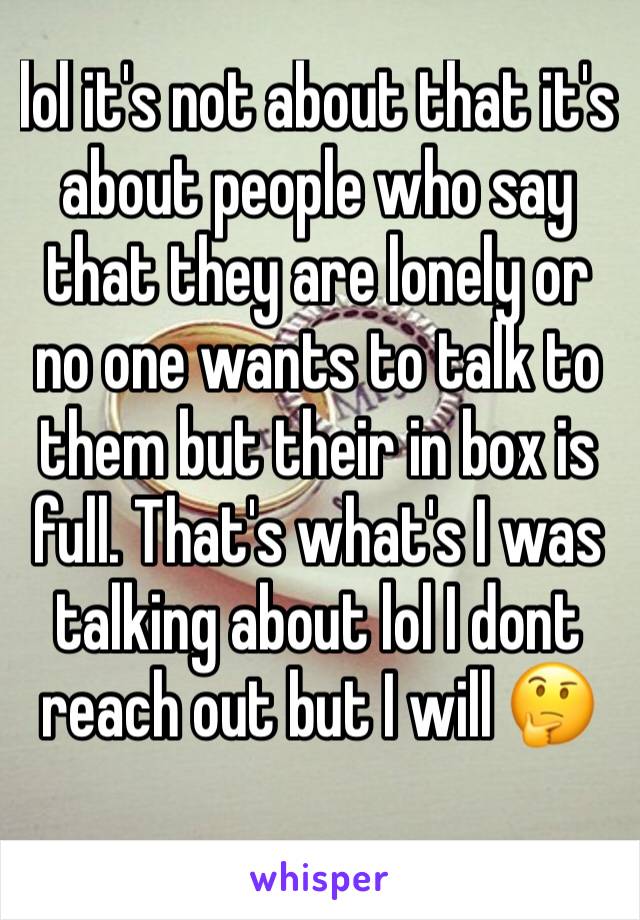 lol it's not about that it's about people who say that they are lonely or no one wants to talk to them but their in box is full. That's what's I was talking about lol I dont reach out but I will 🤔