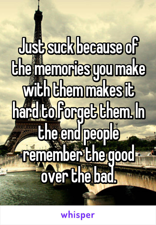Just suck because of the memories you make with them makes it hard to forget them. In the end people remember the good over the bad.
