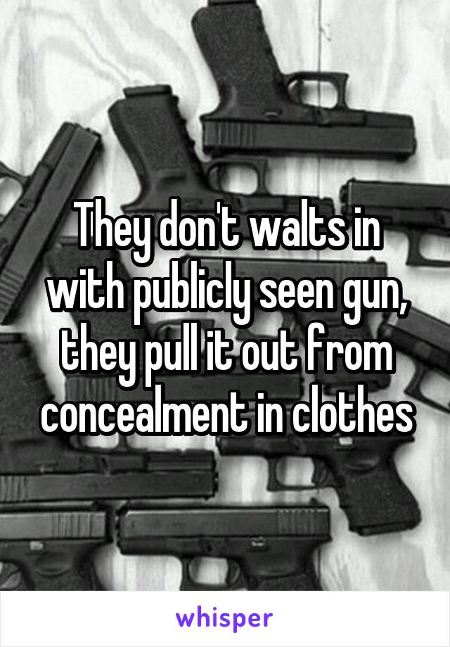 They don't walts in with publicly seen gun, they pull it out from concealment in clothes