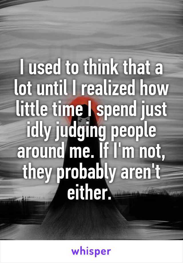 I used to think that a lot until I realized how little time I spend just idly judging people around me. If I'm not, they probably aren't either. 