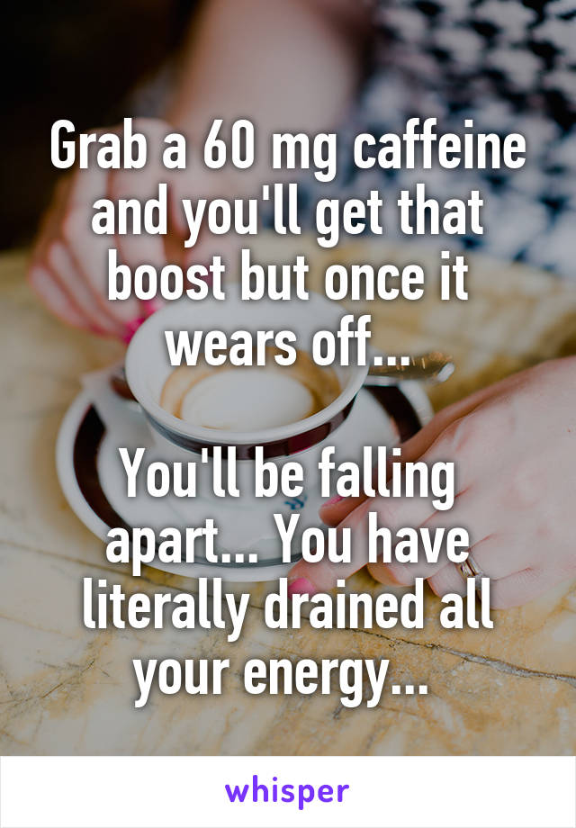 Grab a 60 mg caffeine and you'll get that boost but once it wears off...

You'll be falling apart... You have literally drained all your energy... 