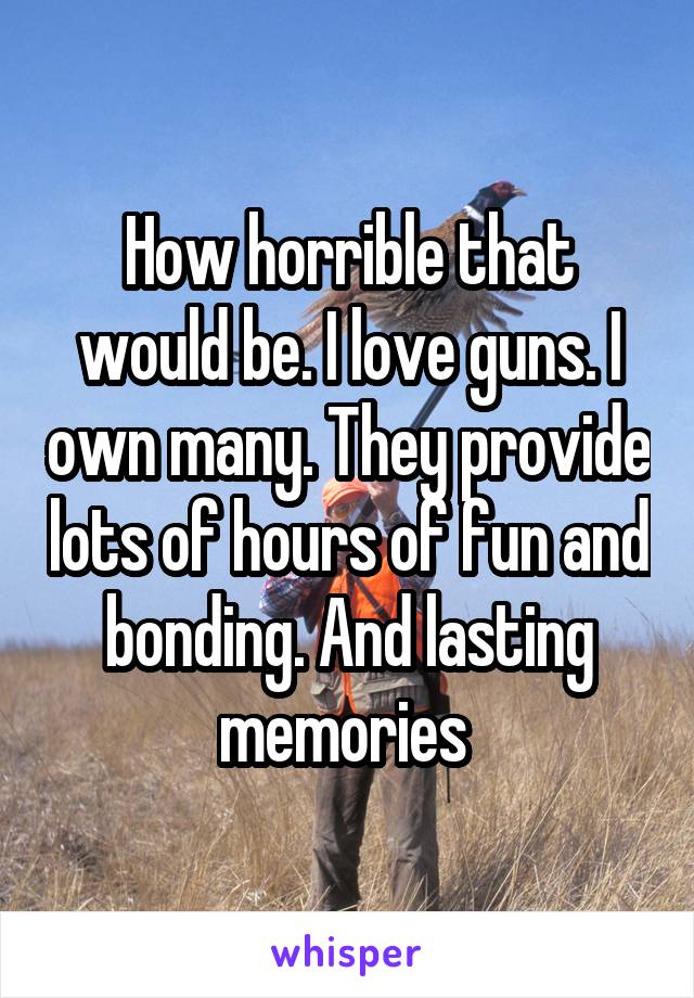 How horrible that would be. I love guns. I own many. They provide lots of hours of fun and bonding. And lasting memories 