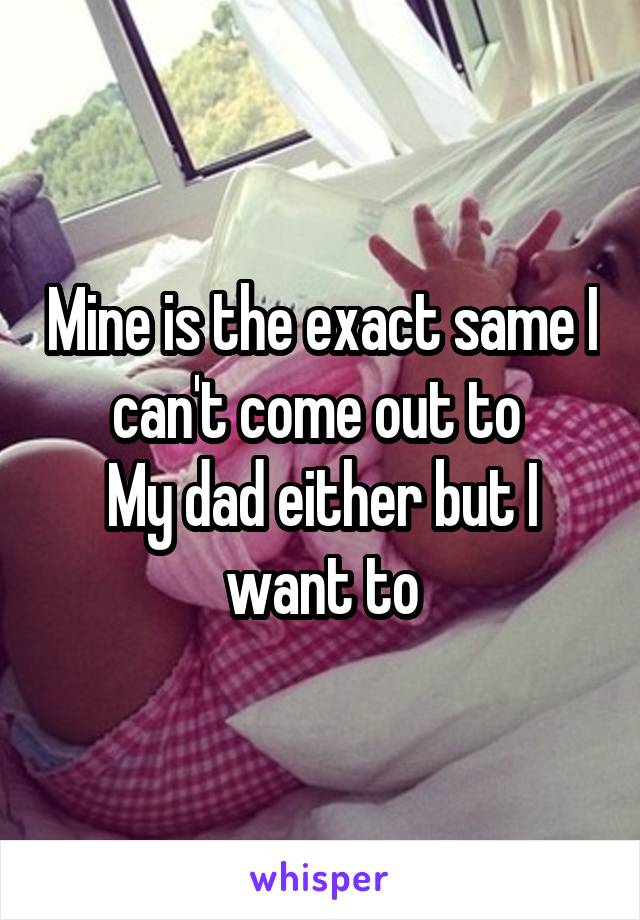 Mine is the exact same I can't come out to 
My dad either but I want to