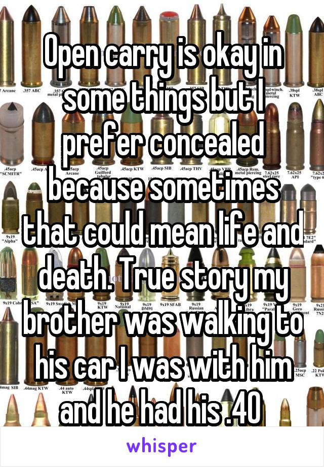 Open carry is okay in some things but I prefer concealed because sometimes that could mean life and death. True story my brother was walking to his car I was with him and he had his .40 