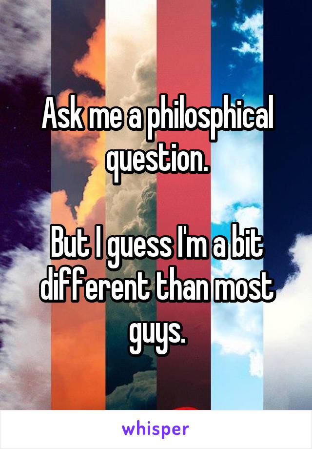 Ask me a philosphical question.

But I guess I'm a bit different than most guys.