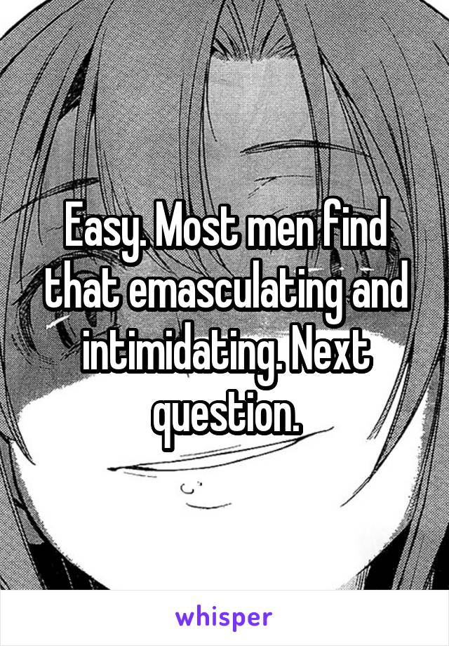 Easy. Most men find that emasculating and intimidating. Next question.