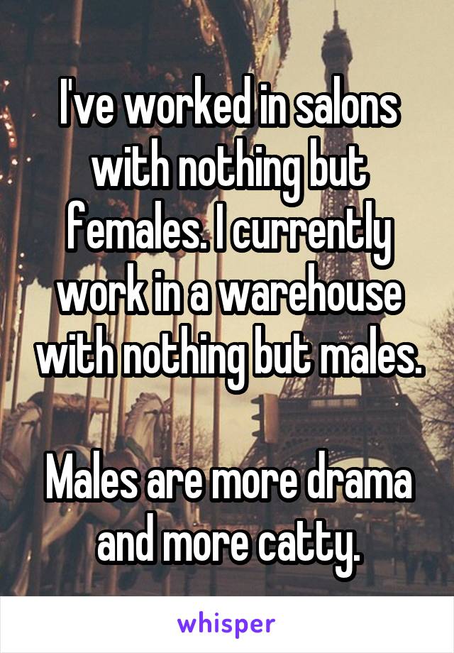 I've worked in salons with nothing but females. I currently work in a warehouse with nothing but males.

Males are more drama and more catty.