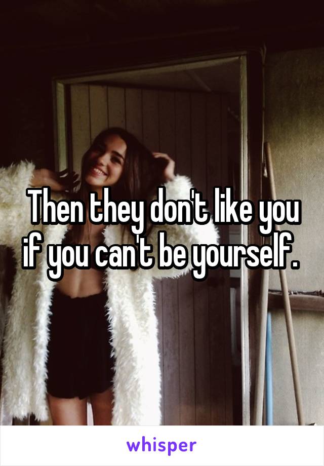 Then they don't like you if you can't be yourself. 