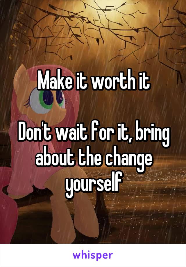 Make it worth it

Don't wait for it, bring about the change yourself