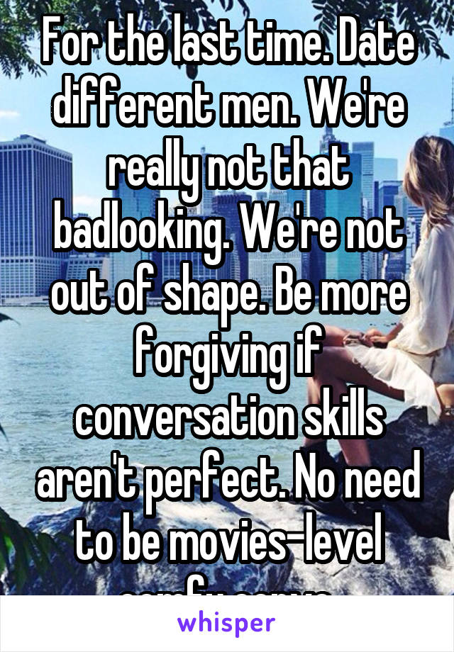 For the last time. Date different men. We're really not that badlooking. We're not out of shape. Be more forgiving if conversation skills aren't perfect. No need to be movies-level comfy convo.