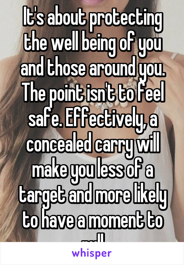 It's about protecting the well being of you and those around you. The point isn't to feel safe. Effectively, a concealed carry will make you less of a target and more likely to have a moment to pull