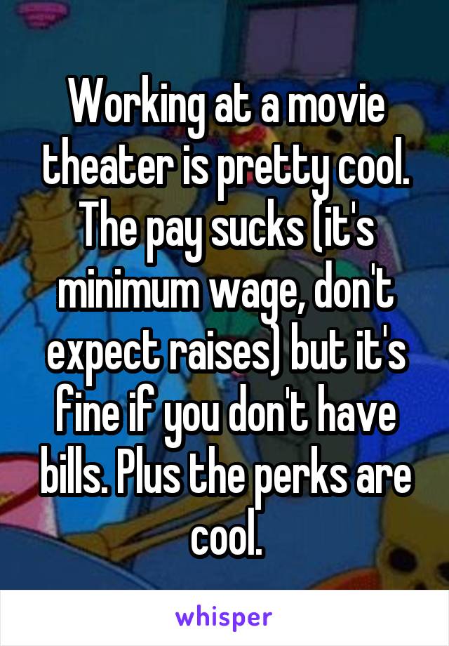 Working at a movie theater is pretty cool. The pay sucks (it's minimum wage, don't expect raises) but it's fine if you don't have bills. Plus the perks are cool.