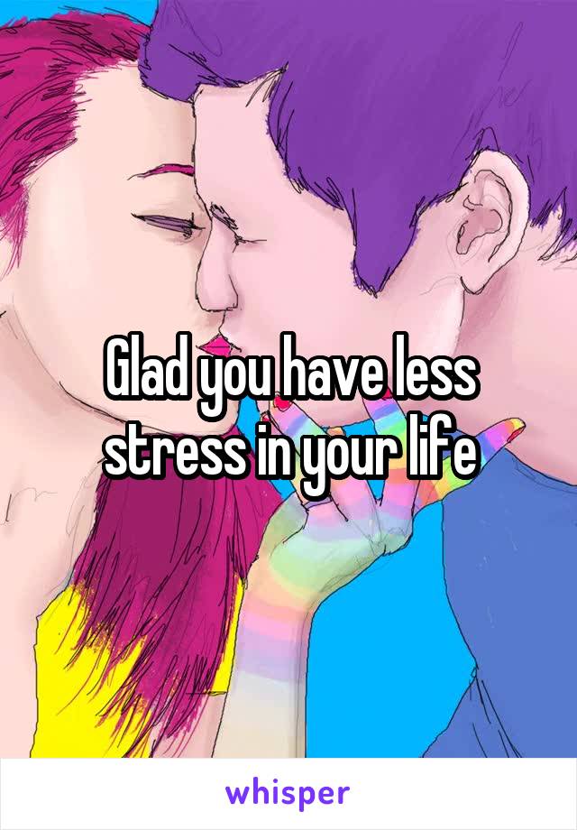 Glad you have less stress in your life