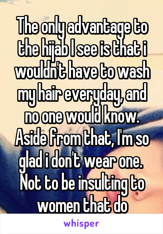 The only advantage to the hijab I see is that i wouldn't have to wash my hair everyday, and no one would know. Aside from that, I'm so glad i don't wear one. 
Not to be insulting to women that do
